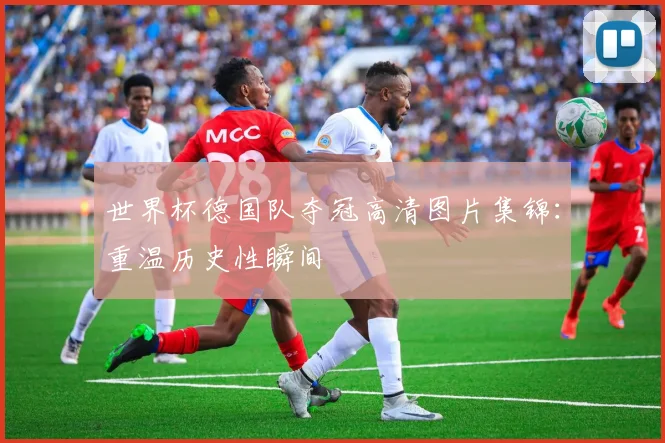 世界杯德国队夺冠高清图片集锦：重温历史性瞬间