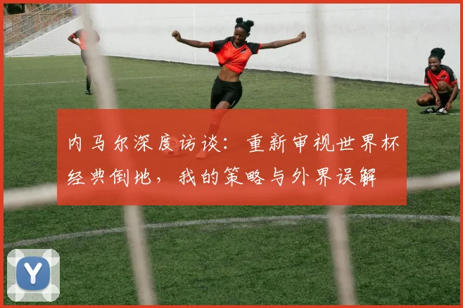 内马尔深度访谈：重新审视世界杯经典倒地，我的策略与外界误解