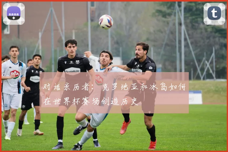 对话亲历者：克罗地亚和冰岛如何在世界杯赛场创造历史