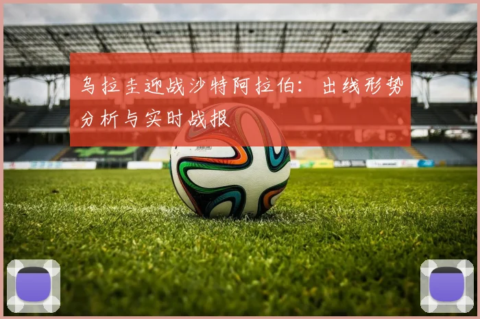 乌拉圭迎战沙特阿拉伯：出线形势分析与实时战报