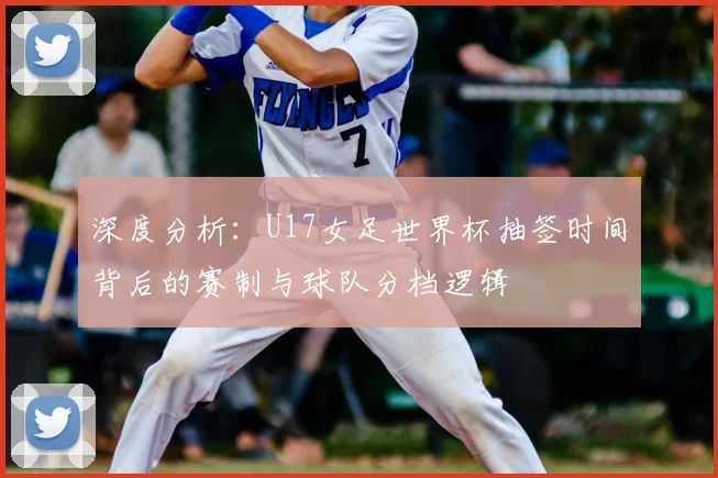 深度分析：U17女足世界杯抽签时间背后的赛制与球队分档逻辑