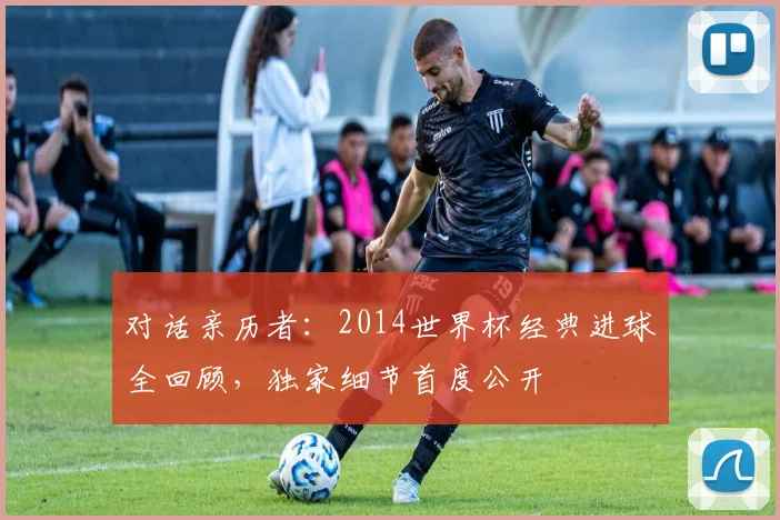 对话亲历者:2014世界杯经典进球全回顾,独家细节首度公开