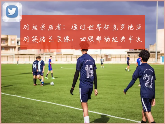 对话亲历者：通过世界杯克罗地亚对英格兰录像，回顾那场经典半决赛的幕后故事