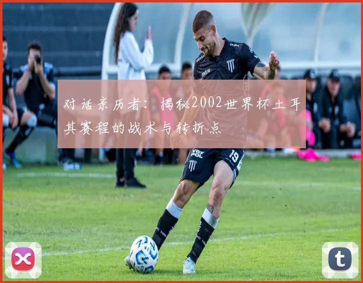 对话亲历者：揭秘2002世界杯土耳其赛程的战术与转折点