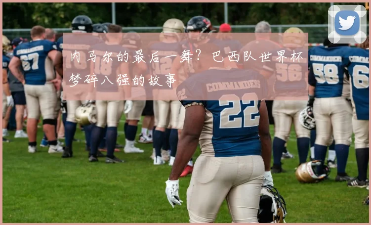 内马尔的最后一舞?巴西队世界杯梦碎八强的故事