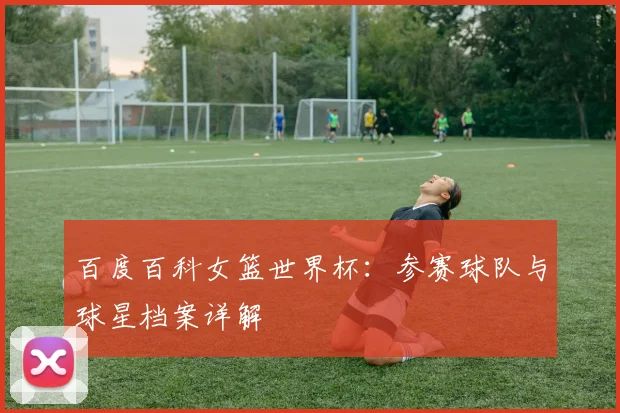 百度百科女篮世界杯:参赛球队与球星档案详解