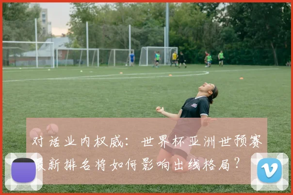 对话业内权威:世界杯亚洲世预赛最新排名将如何影响出线格局?