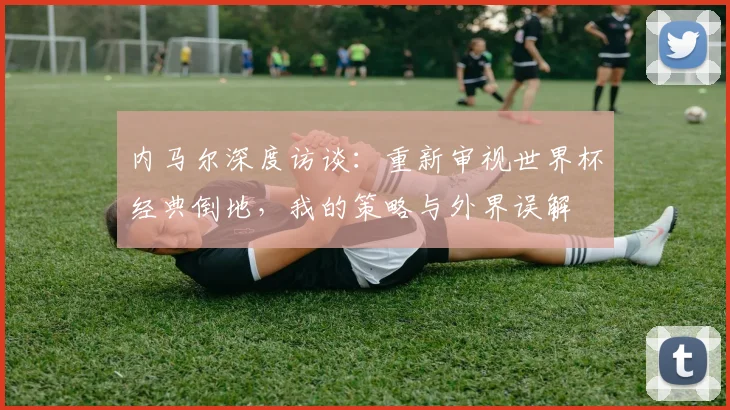 内马尔深度访谈：重新审视世界杯经典倒地，我的策略与外界误解