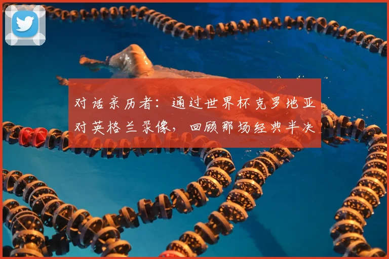 对话亲历者：通过世界杯克罗地亚对英格兰录像，回顾那场经典半决赛的幕后故事