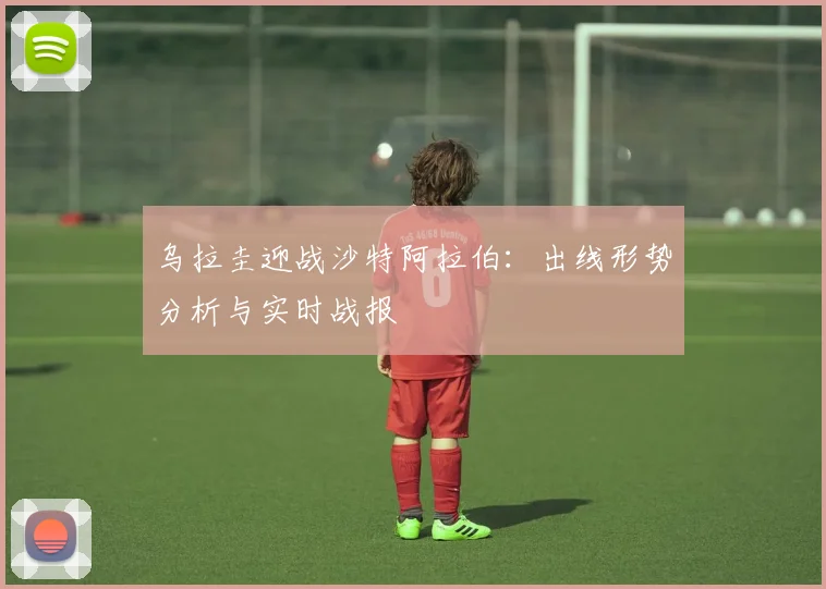 乌拉圭迎战沙特阿拉伯：出线形势分析与实时战报