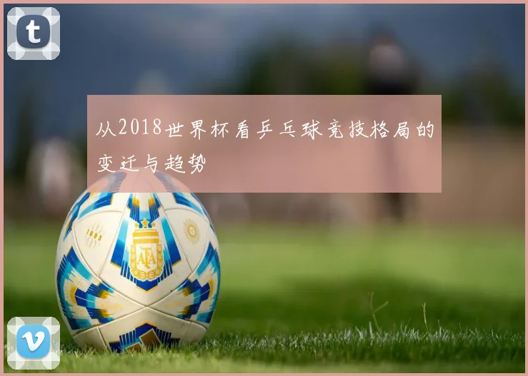 从2018世界杯看乒乓球竞技格局的变迁与趋势