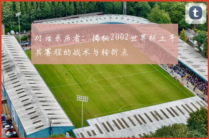 对话亲历者：揭秘2002世界杯土耳其赛程的战术与转折点