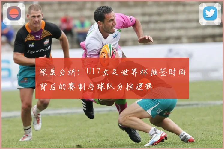 深度分析：U17女足世界杯抽签时间背后的赛制与球队分档逻辑