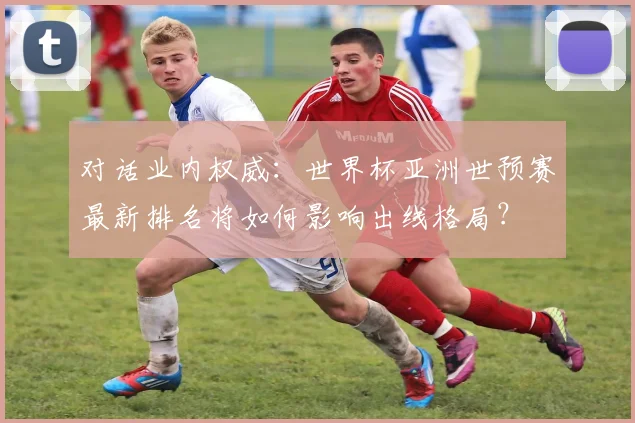 对话业内权威：世界杯亚洲世预赛最新排名将如何影响出线格局？