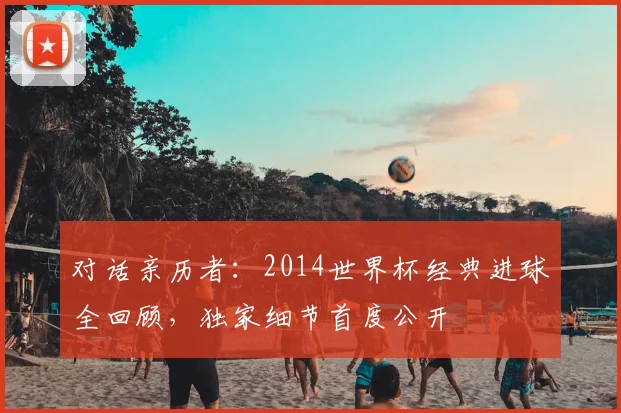 对话亲历者:2014世界杯经典进球全回顾,独家细节首度公开