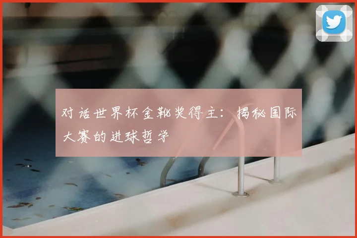 对话世界杯金靴奖得主:揭秘国际大赛的进球哲学